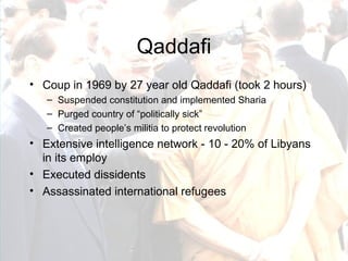 Qaddafi Coup in 1969 by 27 year old Qaddafi (took 2 hours) Suspended constitution and implemented Sharia Purged country of “politically sick” Created people’s militia to protect revolution Extensive intelligence network - 10 - 20% of Libyans in its employ Executed dissidents Assassinated international refugees 