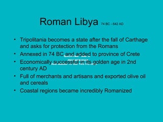 Roman Libya  74 BC - 642 AD Tripolitania becomes a state after the fall of Carthage and asks for protection from the Romans Annexed in 74 BC and added to province of Crete Economically successful in its golden age in 2nd century AD Full of merchants and artisans and exported olive oil and cereals Coastal regions became incredibly Romanized 