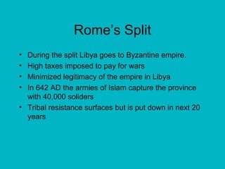 Rome’s Split During the split Libya goes to Byzantine empire. High taxes imposed to pay for wars Minimized legitimacy of the empire in Libya In 642 AD the armies of Islam capture the province with 40,000 soliders Tribal resistance surfaces but is put down in next 20 years 