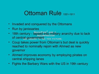 Ottoman Rule  1551-1911 Invaded and conquered by the Ottomans Run by janissaries 18th century - lapsed into military anarchy due to lack of central government Coup takes power from Ottoman’s but deal is quickly reached to nominally rejoin with Ahmed as new governor Ahmed improves economy by employing pirates on central shipping lanes Fights the Barbary Wars with the US in 19th century 