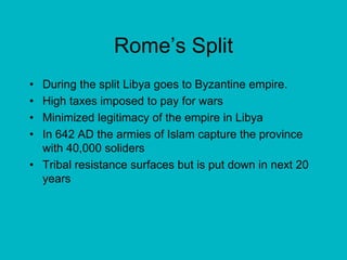 Rome’s SplitDuring the split Libya goes to Byzantine empire.High taxes imposed to pay for warsMinimized legitimacy of the empire in LibyaIn 642 AD the armies of Islam capture the province with 40,000 solidersTribal resistance surfaces but is put down in next 20 years