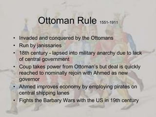 Ottoman Rule 1551-1911Invaded and conquered by the OttomansRun by janissaries18th century - lapsed into military anarchy due to lack of central governmentCoup takes power from Ottoman’s but deal is quickly reached to nominally rejoin with Ahmed as new governorAhmed improves economy by employing pirates on central shipping lanesFights the Barbary Wars with the US in 19th century