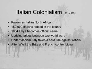 Italian Colonialism 1911 - 1951Known as Italian North Africa150,000 Italians settled in the county1934 Libya becomes official nameUprising arises between two world warsUnder fascism Italy takes a hard line against rebelsAfter WWII the Brits and French control Libya