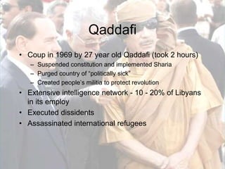 QaddafiCoup in 1969 by 27 year old Qaddafi (took 2 hours)Suspended constitution and implemented ShariaPurged country of “politically sick”Created people’s militia to protect revolutionExtensive intelligence network - 10 - 20% of Libyans in its employExecuted dissidentsAssassinated international refugees