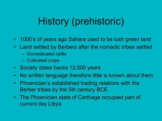 History (prehistoric)1000’s of years ago Sahara used to be lush green landLand settled by Berbers after the nomadic tribes settledDomesticated cattleCultivated cropsSociety dates backs 12,000 yearsNo written language therefore little is known about themPhoenician’s established trading relations with the Berber tribes by the 5th century BCEThe Phoenician state of Carthage occupied part of current day Libya