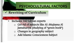 PSYCHOCULTURAL FACTORS 
 Rewriting of Curriculum 
• Includes 160 Libyan experts 
o Get rid of subjects like Al-Mujtama Al 
Jamahariya (studying of “green book”) 
o Changes in geography subject 
o Add Islamic Consciosness Subject 
 