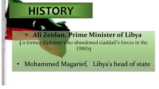HISTORY 
• Ali Zeidan, Prime Minister of Libya 
( a former diplomat who abandoned Gaddafi’s forces in the 
1980s) 
• Mohammed Magarief, Libya's head of state 
 