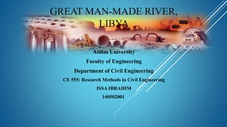 GREAT MAN-MADE RIVER,
LIBYA
Atilim University
Faculty of Engineering
Department of Civil Engineering
CE 555: Research Methods in Civil Engineering
ISSA IBRAHIM
140502001
 