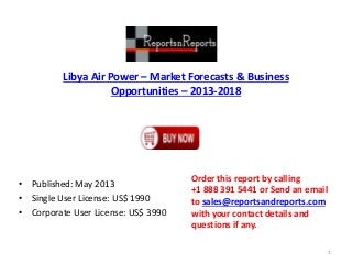 Libya Air Power – Market Forecasts & Business
Opportunities – 2013-2018
• Published: May 2013
• Single User License: US$ 1990
• Corporate User License: US$ 3990
Order this report by calling
+1 888 391 5441 or Send an email
to sales@reportsandreports.com
with your contact details and
questions if any.
1
 