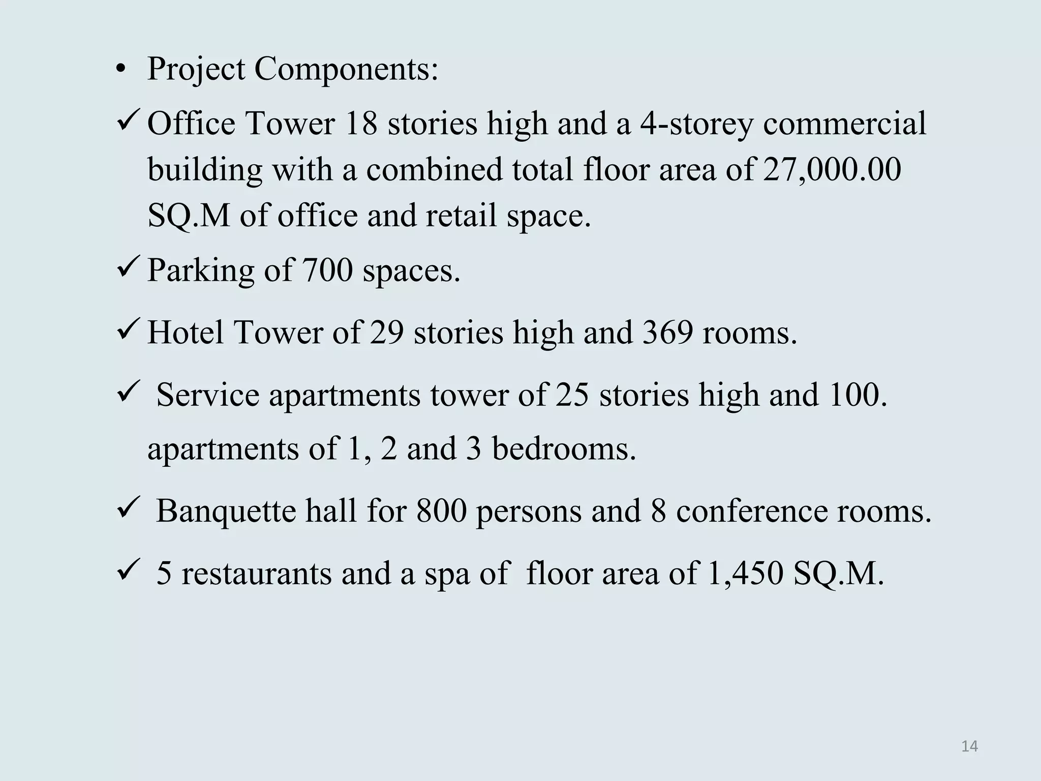Project Components: Office Tower 18 stories high and a 4-storey commercial building with a combined total floor area of 27,000.00 SQ.M of office and retail space. Parking of 700 spaces. Hotel Tower of 29 stories high and 369 rooms. Service apartments tower of 25 stories high and 100. apartments of 1, 2 and 3 bedrooms. Banquette hall for 800 persons and 8 conference rooms. 5 restaurants and a spa of  floor area of 1,450 SQ.M. 