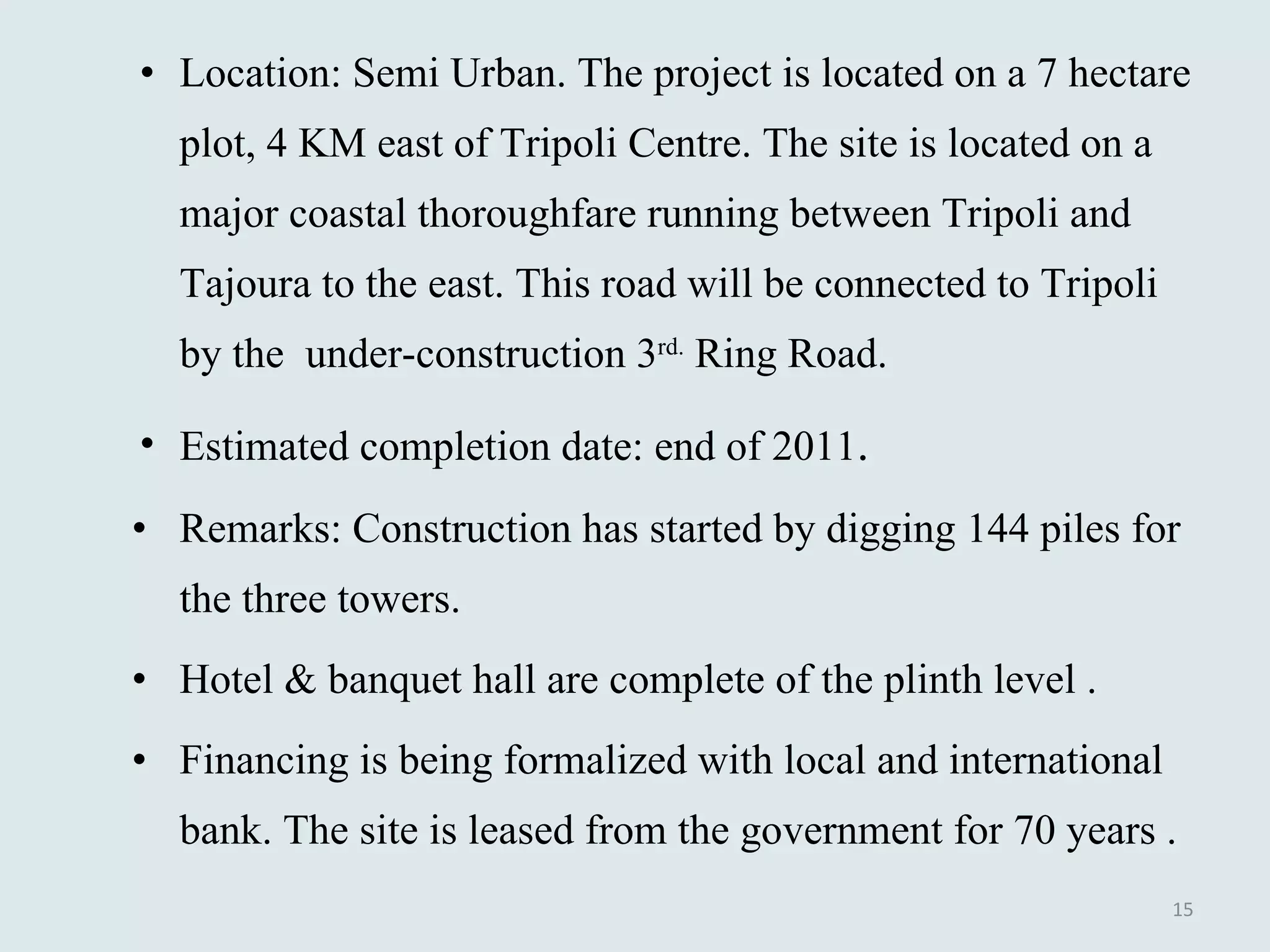 Location: Semi Urban. The project is located on a 7 hectare plot, 4 KM east of Tripoli Centre. The site is located on a major coastal thoroughfare running between Tripoli and Tajoura to the east. This road will be connected to Tripoli by the  under-construction 3 rd.  Ring Road.  Estimated completion date: end of 2011 . Remarks: Construction has started by digging 144 piles for the three towers.  Hotel & banquet hall are complete of the plinth level .  Financing is being formalized with local and international bank. The site is leased from the government for 70 years . 