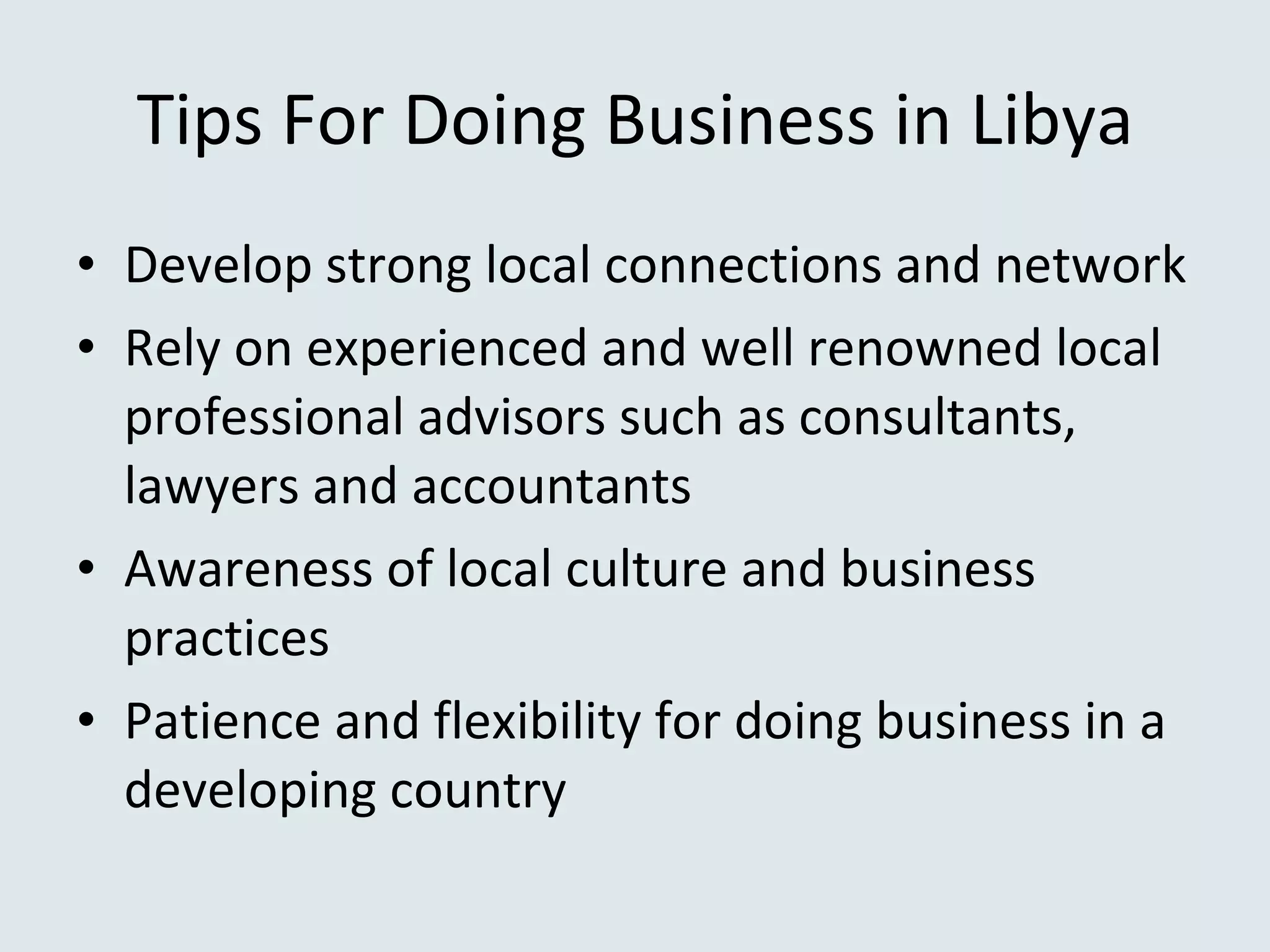 Tips For Doing Business in Libya Develop strong local connections and network Rely on experienced and well renowned local professional advisors such as consultants, lawyers and accountants Awareness of local culture and business practices  Patience and flexibility for doing business in a developing country 