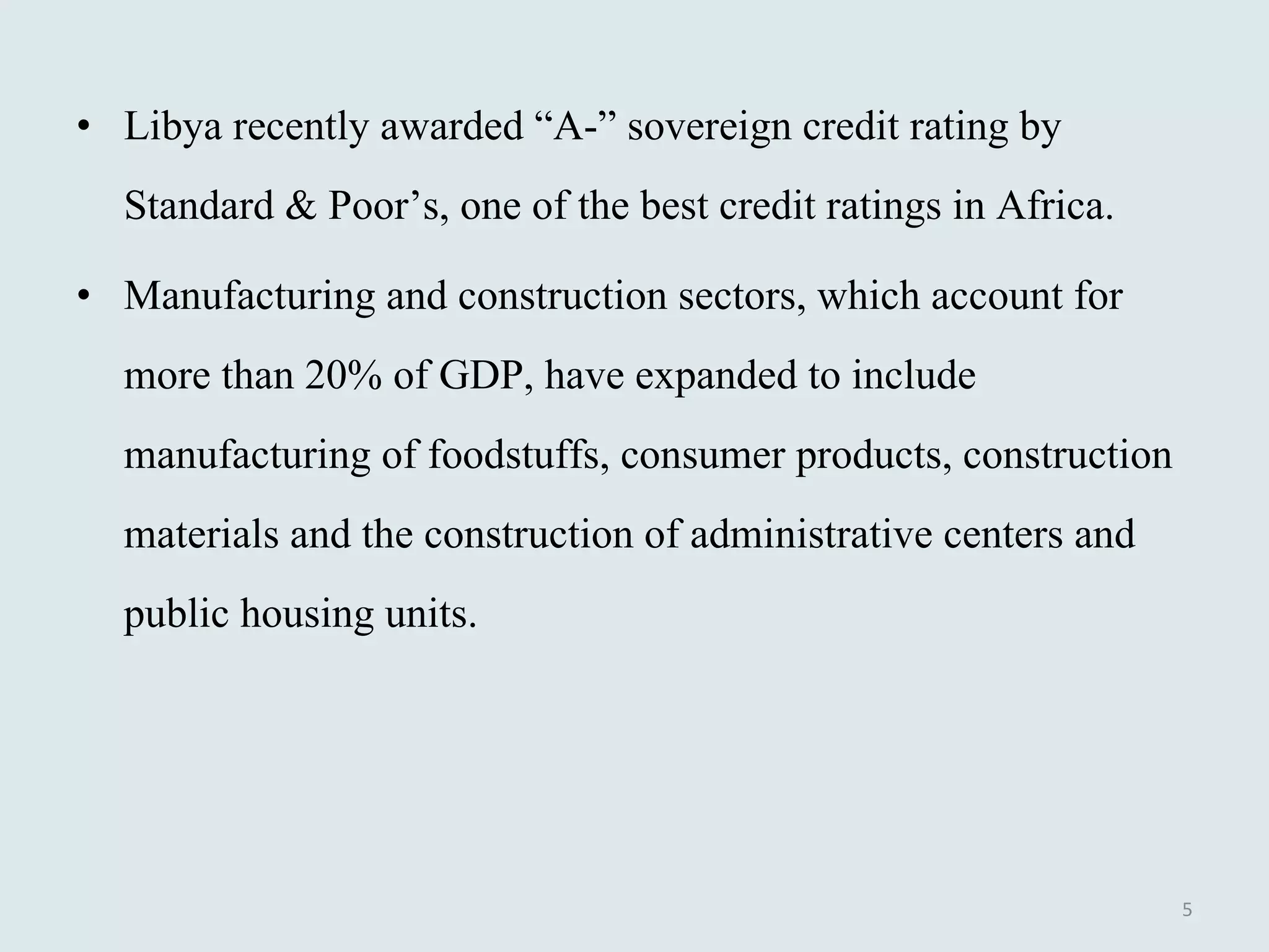 Libya recently awarded “A-” sovereign credit rating by Standard & Poor’s, one of the best credit ratings in Africa. Manufacturing and construction sectors, which account for more than 20% of GDP, have expanded to include manufacturing of foodstuffs, consumer products, construction materials and the construction of administrative centers and public housing units.  