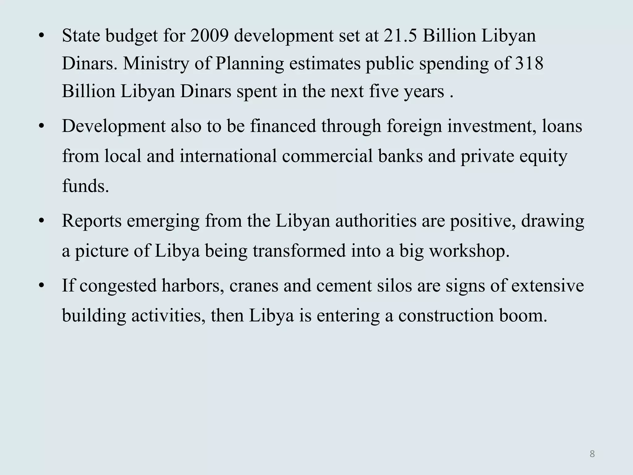 State budget for 2009 development set at 21.5 Billion Libyan Dinars. Ministry of Planning estimates public spending of 318 Billion Libyan Dinars spent in the next five years .  Development also to be financed through foreign investment, loans from local and international commercial banks and private equity funds. Reports emerging from the Libyan authorities are positive, drawing a picture of Libya being transformed into a big workshop.  If congested harbors, cranes and cement silos are signs of extensive building activities, then Libya is entering a construction boom.  