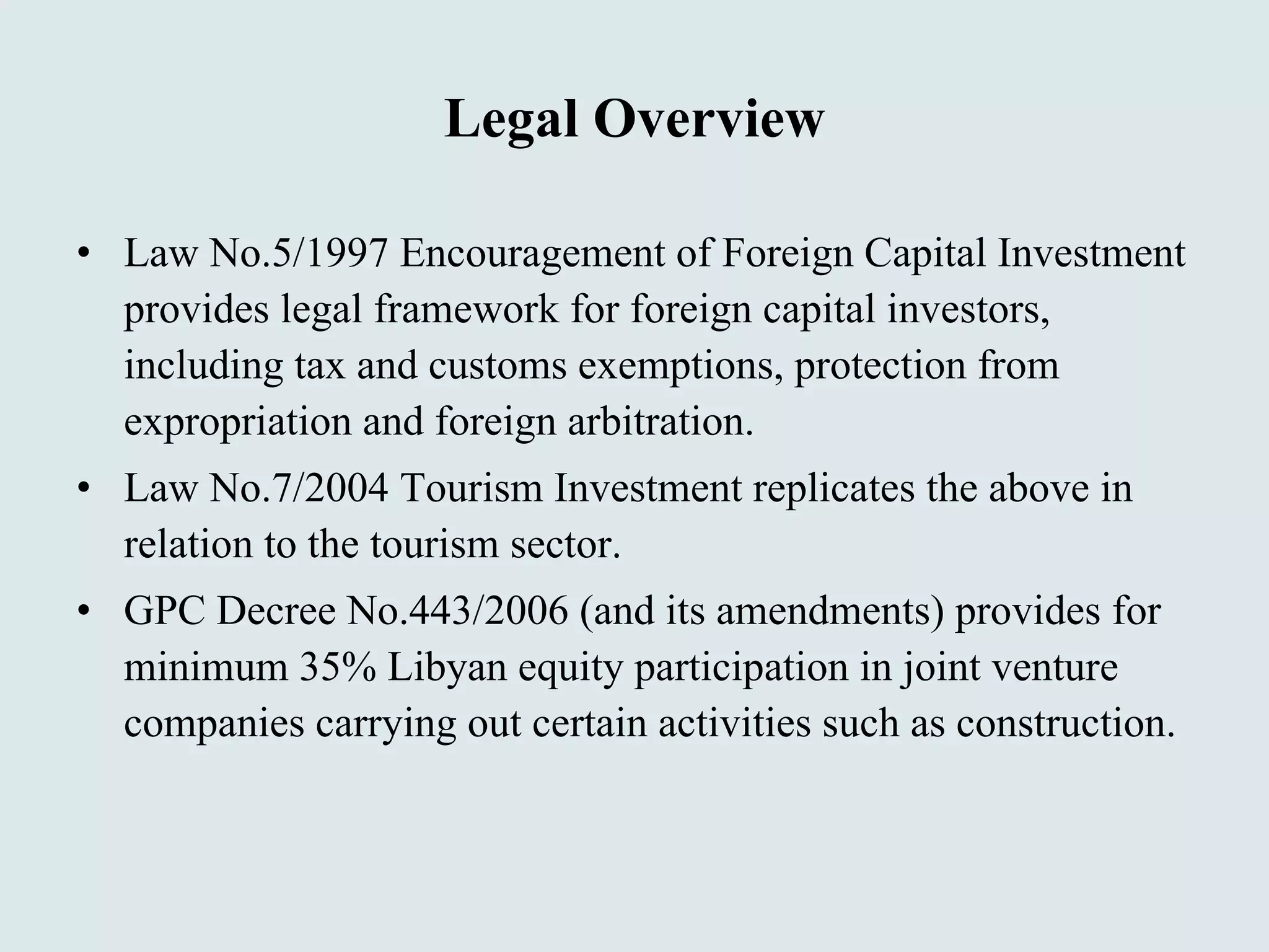 Legal Overview Law No.5/1997 Encouragement of Foreign Capital Investment provides legal framework for foreign capital investors, including tax and customs exemptions, protection from expropriation and foreign arbitration. Law No.7/2004 Tourism Investment replicates the above in relation to the tourism sector. GPC Decree No.443/2006 (and its amendments) provides for minimum 35% Libyan equity participation in joint venture companies carrying out certain activities such as construction. 
