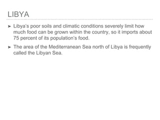 LIBYA
➤ Libya’s poor soils and climatic conditions severely limit how
much food can be grown within the country, so it imports about
75 percent of its population’s food.
➤ The area of the Mediterranean Sea north of Libya is frequently
called the Libyan Sea.
 
