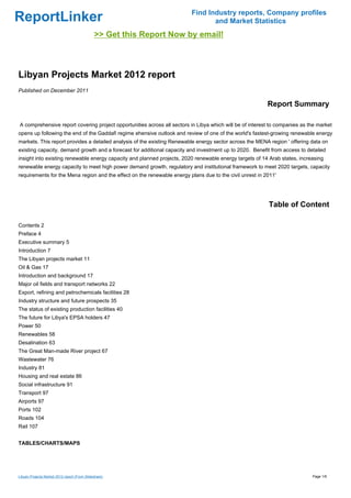Find Industry reports, Company profiles
ReportLinker                                                                    and Market Statistics
                                              >> Get this Report Now by email!



Libyan Projects Market 2012 report
Published on December 2011

                                                                                                          Report Summary

A comprehensive report covering project opportunities across all sectors in Libya which will be of interest to companies as the market
opens up following the end of the Gaddafi regime ehensive outlook and review of one of the world's fastest-growing renewable energy
markets. This report provides a detailed analysis of the existing Renewable energy sector across the MENA region ' offering data on
existing capacity, demand growth and a forecast for additional capacity and investment up to 2020. Benefit from access to detailed
insight into existing renewable energy capacity and planned projects, 2020 renewable energy targets of 14 Arab states, increasing
renewable energy capacity to meet high power demand growth, regulatory and institutional framework to meet 2020 targets, capacity
requirements for the Mena region and the effect on the renewable energy plans due to the civil unrest in 2011'




                                                                                                          Table of Content

Contents 2
Preface 4
Executive summary 5
Introduction 7
The Libyan projects market 11
Oil & Gas 17
Introduction and background 17
Major oil fields and transport networks 22
Export, refining and petrochemicals facilities 28
Industry structure and future prospects 35
The status of existing production facilities 40
The future for Libya's EPSA holders 47
Power 50
Renewables 58
Desalination 63
The Great Man-made River project 67
Wastewater 76
Industry 81
Housing and real estate 86
Social infrastructure 91
Transport 97
Airports 97
Ports 102
Roads 104
Rail 107


TABLES/CHARTS/MAPS




Libyan Projects Market 2012 report (From Slideshare)                                                                         Page 1/6
 