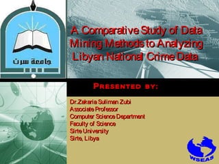 LOGO

A Comparative Study of Data
Mining Methods to Analyzing
Libyan National Crime Data
Presented by:
Dr.Zakaria Suliman Zubi
Associate Professor
Computer Science Department
Faculty of Science
Sirte University
Sirte, Libya

 