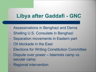 Libya after Gaddafi - GNC 
- Assassinations in Benghazi and Derna 
- Shelling U.S. Consulate in Benghazi 
- Separation movements in Eastern part 
- Oil blockade in the East 
- Elections for Writing Constitution Committee 
- Dispute over power – Islamists camp vs. 
secular camp 
- Regional intervention 
 