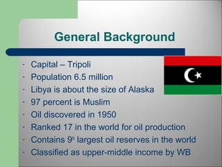General Background 
- Capital – Tripoli 
- Population 6.5 million 
- Libya is about the size of Alaska 
- 97 percent is Muslim 
- Oil discovered in 1950 
- Ranked 17 in the world for oil production 
- Contains 9th largest oil reserves in the world 
- Classified as upper-middle income by WB 
 