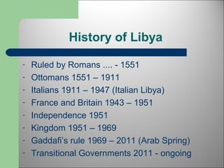 History of Libya 
- Ruled by Romans .... - 1551 
- Ottomans 1551 – 1911 
- Italians 1911 – 1947 (Italian Libya) 
- France and Britain 1943 – 1951 
- Independence 1951 
- Kingdom 1951 – 1969 
- Gaddafi’s rule 1969 – 2011 (Arab Spring) 
- Transitional Governments 2011 - ongoing 
 
