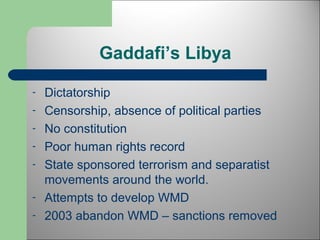 Gaddafi’s Libya 
- Dictatorship 
- Censorship, absence of political parties 
- No constitution 
- Poor human rights record 
- State sponsored terrorism and separatist 
movements around the world. 
- Attempts to develop WMD 
- 2003 abandon WMD – sanctions removed 
 