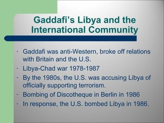 Gaddafi’s Libya and the 
International Community 
- Gaddafi was anti-Western, broke off relations 
with Britain and the U.S. 
- Libya-Chad war 1978-1987 
- By the 1980s, the U.S. was accusing Libya of 
officially supporting terrorism. 
- Bombing of Discotheque in Berlin in 1986 
- In response, the U.S. bombed Libya in 1986. 
 