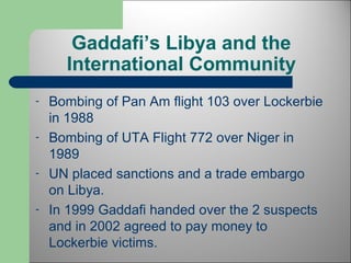 Gaddafi’s Libya and the 
International Community 
- Bombing of Pan Am flight 103 over Lockerbie 
in 1988 
- Bombing of UTA Flight 772 over Niger in 
1989 
- UN placed sanctions and a trade embargo 
on Libya. 
- In 1999 Gaddafi handed over the 2 suspects 
and in 2002 agreed to pay money to 
Lockerbie victims. 
 