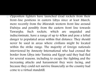 Opposition fighters have launched Grad rockets from their 
front-line positions in eastern Libya since at least March, 
more recently from the Misratah western front line around 
Dafniya and possibly from the eastern front line towards 
Tawargha. Such rockets, which are unguided and 
indiscriminate, have a range of up to 40km and pose a lethal 
danger to populated areas within that distance. They should 
never be used in areas where civilians might be located 
within the strike range. The majority of foreign nationals 
interviewed by Amnesty International who had crossed the 
border from Libya into Tunisia and Egypt said they had fled 
for several reasons, including to escape the fighting and the 
increasing attacks and harassment they were facing, and 
because they could not survive financially as the country had 
come to a virtual standstill. 
 