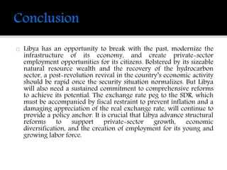 Libya has an opportunity to break with the past, modernize the 
infrastructure of its economy, and create private-sector 
employment opportunities for its citizens. Bolstered by its sizeable 
natural resource wealth and the recovery of the hydrocarbon 
sector, a post-revolution revival in the country’s economic activity 
should be rapid once the security situation normalizes. But Libya 
will also need a sustained commitment to comprehensive reforms 
to achieve its potential. The exchange rate peg to the SDR, which 
must be accompanied by fiscal restraint to prevent inflation and a 
damaging appreciation of the real exchange rate, will continue to 
provide a policy anchor. It is crucial that Libya advance structural 
reforms to support private-sector growth, economic 
diversification, and the creation of employment for its young and 
growing labor force. 
 
