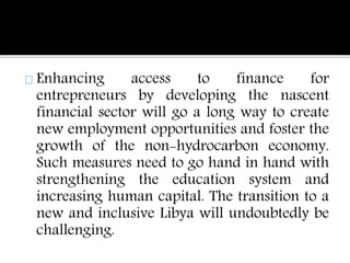 Enhancing access to finance for 
entrepreneurs by developing the nascent 
financial sector will go a long way to create 
new employment opportunities and foster the 
growth of the non-hydrocarbon economy. 
Such measures need to go hand in hand with 
strengthening the education system and 
increasing human capital. The transition to a 
new and inclusive Libya will undoubtedly be 
challenging. 
 