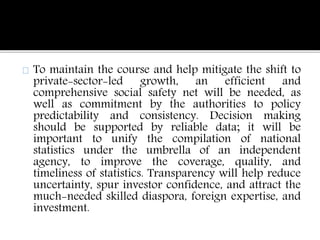 To maintain the course and help mitigate the shift to 
private-sector-led growth, an efficient and 
comprehensive social safety net will be needed, as 
well as commitment by the authorities to policy 
predictability and consistency. Decision making 
should be supported by reliable data; it will be 
important to unify the compilation of national 
statistics under the umbrella of an independent 
agency, to improve the coverage, quality, and 
timeliness of statistics. Transparency will help reduce 
uncertainty, spur investor confidence, and attract the 
much-needed skilled diaspora, foreign expertise, and 
investment. 
 