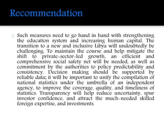 Such measures need to go hand in hand with strengthening 
the education system and increasing human capital. The 
transition to a new and inclusive Libya will undoubtedly be 
challenging. To maintain the course and help mitigate the 
shift to private-sector-led growth, an efficient and 
comprehensive social safety net will be needed, as well as 
commitment by the authorities to policy predictability and 
consistency. Decision making should be supported by 
reliable data; it will be important to unify the compilation of 
national statistics under the umbrella of an independent 
agency, to improve the coverage, quality, and timeliness of 
statistics. Transparency will help reduce uncertainty, spur 
investor confidence, and attract the much-needed skilled 
foreign expertise, and investments. 
 