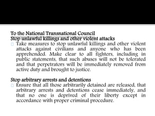 To the National Transnational Council 
Stop unlawful killings and other violent attacks 
Take measures to stop unlawful killings and other violent 
attacks against civilians and anyone who has been 
apprehended. Make clear to all fighters, including in 
public statements, that such abuses will not be tolerated 
and that perpetrators will be immediately removed from 
active duty and brought to justice. 
Stop arbitrary arrests and detentions 
Ensure that all those arbitrarily detained are released, that 
arbitrary arrests and detentions cease immediately, and 
that no one is deprived of their liberty except in 
accordance with proper criminal procedure. 
 