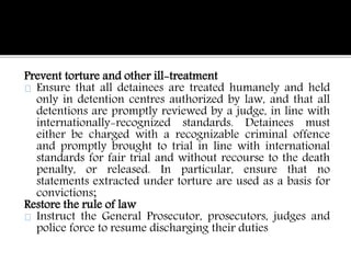 Prevent torture and other ill-treatment 
Ensure that all detainees are treated humanely and held 
only in detention centres authorized by law, and that all 
detentions are promptly reviewed by a judge, in line with 
internationally-recognized standards. Detainees must 
either be charged with a recognizable criminal offence 
and promptly brought to trial in line with international 
standards for fair trial and without recourse to the death 
penalty, or released. In particular, ensure that no 
statements extracted under torture are used as a basis for 
convictions; 
Restore the rule of law 
Instruct the General Prosecutor, prosecutors, judges and 
police force to resume discharging their duties 
 