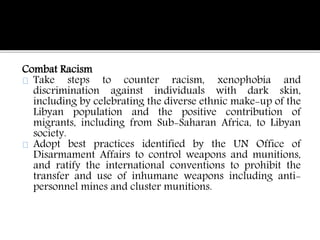 Combat Racism 
Take steps to counter racism, xenophobia and 
discrimination against individuals with dark skin, 
including by celebrating the diverse ethnic make-up of the 
Libyan population and the positive contribution of 
migrants, including from Sub-Saharan Africa, to Libyan 
society. 
Adopt best practices identified by the UN Office of 
Disarmament Affairs to control weapons and munitions, 
and ratify the international conventions to prohibit the 
transfer and use of inhumane weapons including anti-personnel 
mines and cluster munitions. 
