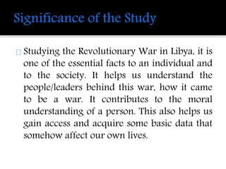 Studying the Revolutionary War in Libya, it is 
one of the essential facts to an individual and 
to the society. It helps us understand the 
people/leaders behind this war, how it came 
to be a war. It contributes to the moral 
understanding of a person. This also helps us 
gain access and acquire some basic data that 
somehow affect our own lives. 
 