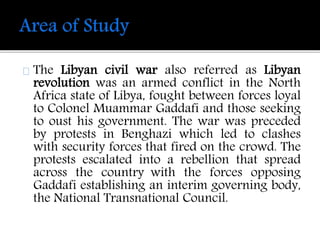 The Libyan civil war also referred as Libyan 
revolution was an armed conflict in the North 
Africa state of Libya, fought between forces loyal 
to Colonel Muammar Gaddafi and those seeking 
to oust his government. The war was preceded 
by protests in Benghazi which led to clashes 
with security forces that fired on the crowd. The 
protests escalated into a rebellion that spread 
across the country with the forces opposing 
Gaddafi establishing an interim governing body, 
the National Transnational Council. 
 