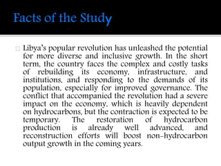 Libya’s popular revolution has unleashed the potential 
for more diverse and inclusive growth. In the short 
term, the country faces the complex and costly tasks 
of rebuilding its economy, infrastructure, and 
institutions, and responding to the demands of its 
population, especially for improved governance. The 
conflict that accompanied the revolution had a severe 
impact on the economy, which is heavily dependent 
on hydrocarbons, but the contraction is expected to be 
temporary. The restoration of hydrocarbon 
production is already well advanced, and 
reconstruction efforts will boost non-hydrocarbon 
output growth in the coming years. 
 
