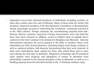 Opposition forces have detained hundreds of individuals, including civilians, in 
areas they control since the end of February. Many of those held are former ISA 
members, suspected members of the Revolutionary Committees or Revolutionary 
Guard, and people accused of “subverting the revolution”, commonly referred to 
as the “fifth column”. Foreign nationals, the overwhelming majority from Sub- 
Saharan African countries, suspected of being "mercenaries” were also held but 
have since been released. In addition, scores of soldiers from al Gaddafi forces 
captured at the front continue to be detained in Benghazi and Misratah. Amnesty 
International welcomes the access granted to the ICRC to facilities where such 
individuals are held. Several detainees, including Libyan and foreign civilians, as 
well as captured soldiers, told Amnesty International that they were tortured, in 
most cases immediately upon capture by those who seized them and in some 
cases during the first days of detention. Allegations of beatings and ill-treatment 
upon capture were frequent, and allegations of torture in detention were 
particularly common in the Zarouq detention centre in Misratah, as well as in a 
building separate from the detention facility in the 17 February military camp. 
 