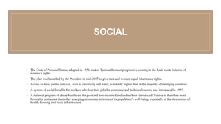 SOCIAL
◦ The Code of Personal Status, adopted in 1956, makes Tunisia the most progressive country in the Arab world in terms of
women’s rights.
◦ The plan was launched by the President in mid-2017 to give men and women equal inheritance rights.
◦ Access to basic public services, such as electricity and water, is notably higher than in the majority of emerging countries.
◦ A system of social benefits for workers who lost their jobs for economic and technical reasons was introduced in 1997.
◦ A national program of cheap healthcare for poor and low-income families has been introduced. Tunisia is therefore more
favorably positioned than other emerging economies in terms of its population’s well-being, especially in the dimensions of
health, housing and basic infrastructure.
 