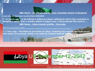 • BBC News - US official dies in Libya consulate attack in Benghazi
www.bbc.co.uk/news/world-africa-19562692

l "17 hours ago – A US official is killed as Libyan militiamen storm the consulate in
Benghazi, hours after a similar attack in Egypt over a US-produced film said to ...
                           • BBC News - Libya country profile - Overview
www.bbc.co.uk/news/world-africa-13754897
http://webcache.googleusercontent.com/search?q=cache:8kLCHCmfnh0J:www.bbc.co.uk/news/world-africa-13754897+&cd=7&hl=en&ct=clnk&gl=ca


l "1 hour ago – Provides an overview of Libya, including key events and facts about
this major oil producer which was ruled by Colonel Gaddafi for 42 years




                      Libya US September 12, 2012
                                                     Libyan Airlines and ATR signed contract 10 06 2009              P. Anna Paddon
                                                                                                 Elect P. Anna Paddon MLA Cowichan/Crofton May 14 2013
 
