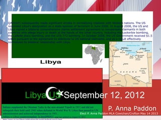 QADHAFI subsequently made significant strides in normalizing relations with Western nations. The US
    rescinded Libya's designation as a state sponsor of terrorism in June 2006. In August 2008, the US and
    Libya signed a bilateral comprehensive claims settlement agreement to compensate claimants in both
    countries who allege injury or death at the hands of the other country, including the Lockerbie bombing,
    the LaBelle disco bombing, and the UTA 772 bombing. In October 2008, the US Government received $1.5
    billion pursuant to the agreement to distribute to US national claimants, and as a result effectively
    normalized its bilateral relationship with Libya.




                  Libya US September 12, 2012
Italians supplanted the Ottoman Turks in the area around Tripoli in 1911 and did not
                                                                                      P. Anna Paddon
relinquish their hold until 1943 when defeated in World War II. Libya then passed to UN
administration and achieved independence in 1951.                          Elect P. Anna Paddon MLA Cowichan/Crofton May 14 2013
Africa :: Libya countrytemplate_ly.htmlPRINT page last updated on August 24, 2012
 
