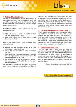 A monthly newsletter of L&T Infotech Library
For Internal Circulation Only 3
 Making this work for you
The way to make this work for you, so that you can
successfully introduce one new success habit into
your life, every quarter, starts with you developing
a unique method, which suites you and your unique
set of circumstances.
These few questions as listed below, will help you
with this process:
 What will you use to remind yourself to perform
the new behaviour each day?
 What will inspire you to carry out the new
behaviour each day?
Some of the ideas, which I have used with great
success include.
 Writing the new behaviour down on a card,
which I carry with me all day
 I read the card a number of times throughout
the day
 Wake up in the morning and visualise how your
life will improve once you have entrenched this
new success habit in your life.
 Ask someone to be your accountability partner.
You can support each other to develop your
new success habits.
The only way to ensure that this works is to have a
clear plan of action and a method to remind you to
carry out the new behaviour every day. It is also
crucial that you are very clear about why you are
developing the new success habit. Spell out the
reason why you want to develop the new success
habit, so that you will be equipped to recognise
situations, which call for you to respond or perform
the new behaviour.
 The New Behaviour is Non Negotiable
When you are developing your new success habit,
do not tempt yourself to act in any other way by
making the new habit optional. For example: if
your new habit is to go to bed at a specific time.
Even if you are not tired, go to bed. Relax and try
to switch off. Never ever compromise your new
habit in any way. It will never become entrenched,
unless you are consistent and disciplined.
 Four New Habits a Year
The four new habits, which you are going to
develop each year, may seem like nothing at first,
but over time, you will begin to see remarkable
improvements, in your results, as you develop
more and more success habits. Developing new
success habits is a long term commitment, but one
that is worth every ounce of effort required to
develop them.
Source: http://EzineArticles.com/7281743
Contributed by: Renuka Lingaraju
 