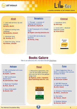 Bengaluru
1. The goal : a process of
ongoing improvement
By Goldratt, Eliyahu M.
2. Net Framework 4.5 in Simple
Steps
By Kogent Learning Solutions Inc.
3. Excel 2013 All-In-One for
Dummies
By Harvey, Greg
Chennai
1. SharePoint 2013
By IShai Sagi
2. Access 2013 - Absolute
Beginners Guide
By Alison Balter
Mahape
1. PMP certification all-in-one
for dummies
By Snyder, Cynthia
2. PMP Certification
Mathematics
By Subramanian, Vidya
3. Road Less Travelled
By Peck, Scott M
4. Story of MicroSoft
By Musolf, Nell
Pune
1. Talent Magnetism How to
Build a workplace that attracts
& keeps the Best
2. Security Analysis
By Srinivasan Sridhar
3. SAP ERP Financial
Configuration & Design
By Arif, Naeem
4. Glimpse of World History
By Nehru, Jawaharlal
5. Pax Indica
By Tharoor, Shashi
6. Breakout Nations
By Sharma, Ruchir
This is an indicative list. For more details Click here
For Internal Circulation Only 5
A monthly newsletter of L&T Infotech Library
Airoli
1. Java web services: Up and
running
By Kalin, Martin
2. Selenium testing tools
cookbook
By Gundecha, Unmesh
3. Advanced Java
By Savaliya, M. T.
4. Head first pmp, 3rd ed.
By Greene, Jennifer
Powai
1. Billionaire's apprentice, the
: rise for the Indian American
elite and the fall of the galleon
hedge fund
By Raghvan, Anita / Hachette
Book Publishing India Pvt. Ltd.
 