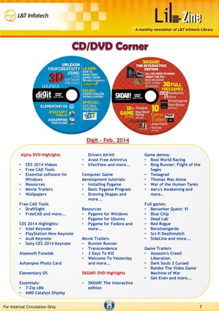 Alpha DVD Highlights
• CES 2014 Videos
• Free CAD Tools
• Essential software for
Windows
• Resources
• Movie Trailers
• Wallpapers
Free CAD Tools
• DraftSight
• FreeCAD and more...
CES 2014 Highlights:
• Intel Keynote
• PlayStation Now Keynote
• Audi Keynote
• Sony CES 2014 Keynote
Aiseesoft Fonelab
Ashampoo Photo Card
Elementary OS
Essentials:
• 7-Zip x86
• AMD Catalyst Display
Drivers 64-bit
• Avast Free Antivirus
• IrfanView and more...
Computer Game
development tutorials:
• Installing Pygame
• Basic Pygame Program
• Drawing Shapes and
more...
Resources
• Pygame for Windows
• Pygame for Ubuntu
• Pygame for Fedora and
more...
Movie Trailers
• Runner Runner
• Transcendence
• 3 Days To Kill
• Welcome To Yesterday
and more...
SKOAR! DVD Highlights
• SKOAR! The interactive
edition
Game demos:
• Real World Racing
• Ring Runner: Flight of the
Sages
• Teslagrad
• Thomas Was Alone
• War of the Human Tanks
• Aaru's Awakening and
more…
Full games:
• Berserker Quest: VI
• Blue Chip
• Dead Lab
• Red Rogue
• Revolvengarde
• Sci-fi Deathmatch
• SideLine and more...
Game Trailers
• Assassin's Creed
Liberation
• Dark Souls 2 Cursed
• Rambo The Video Game
Machine of War
• Get Even and more...
For Internal Circulation Only 7
A monthly newsletter of L&T Infotech Library
Digit – Feb. 2014
 