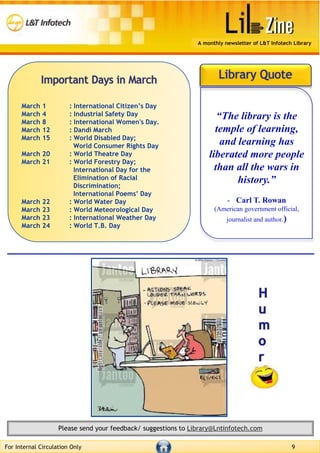 For Internal Circulation Only 9
Please send your feedback/ suggestions to Library@Lntinfotech.com
A monthly newsletter of L&T Infotech Library
March 1 : International Citizen’s Day
March 4 : Industrial Safety Day
March 8 : International Women's Day.
March 12 : Dandi March
March 15 : World Disabled Day;
World Consumer Rights Day
March 20 : World Theatre Day
March 21 : World Forestry Day;
International Day for the
Elimination of Racial
Discrimination;
International Poems’ Day
March 22 : World Water Day
March 23 : World Meteorological Day
March 23 : International Weather Day
March 24 : World T.B. Day
“The library is the
temple of learning,
and learning has
liberated more people
than all the wars in
history.”
- Carl T. Rowan
(American government official,
journalist and author.)
 