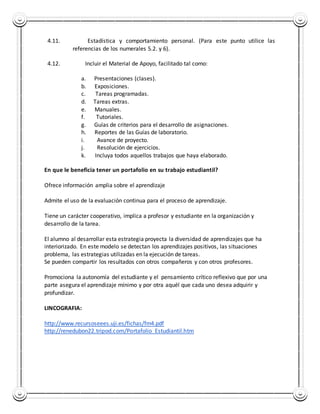 4.11. Estadística y comportamiento personal. (Para este punto utilice las 
referencias de los numerales 5.2. y 6). 
4.12. Incluir el Material de Apoyo, facilitado tal como: 
a. Presentaciones (clases). 
b. Exposiciones. 
c. Tareas programadas. 
d. Tareas extras. 
e. Manuales. 
f. Tutoriales. 
g. Guías de criterios para el desarrollo de asignaciones. 
h. Reportes de las Guías de laboratorio. 
i. Avance de proyecto. 
j. Resolución de ejercicios. 
k. Incluya todos aquellos trabajos que haya elaborado. 
En que le beneficia tener un portafolio en su trabajo estudiantil? 
Ofrece información amplia sobre el aprendizaje 
Admite el uso de la evaluación continua para el proceso de aprendizaje. 
Tiene un carácter cooperativo, implica a profesor y estudiante en la organización y 
desarrollo de la tarea. 
El alumno al desarrollar esta estrategia proyecta la diversidad de aprendizajes que ha 
interiorizado. En este modelo se detectan los aprendizajes positivos, las situaciones 
problema, las estrategias utilizadas en la ejecución de tareas. 
Se pueden compartir los resultados con otros compañeros y con otros profesores. 
Promociona la autonomía del estudiante y el pensamiento crítico reflexivo que por una 
parte asegura el aprendizaje mínimo y por otra aquél que cada uno desea adquirir y 
profundizar. 
LINCOGRAFIA: 
http://www.recursoseees.uji.es/fichas/fm4.pdf 
http://renedubon22.tripod.com/Portafolio_Estudiantil.htm 
 