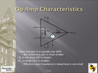 • Open-loop gain G is typically over 9000
• But closed-loop gain is much smaller
• Rin is very large (MΩ or larger)
• Rout is small (75Ω or smaller)
• Effective output impedance in closed loop is very small
04/02/2015 Prabhu
 