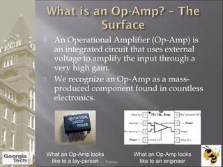  An Operational Amplifier (Op-Amp) is
an integrated circuit that uses external
voltage to amplify the input through a
very high gain.
 We recognize an Op-Amp as a mass-
produced component found in countless
electronics.
What an Op-Amp looks
like to a lay-person
What an Op-Amp looks
like to an engineer04/02/2015 Prabhu
 